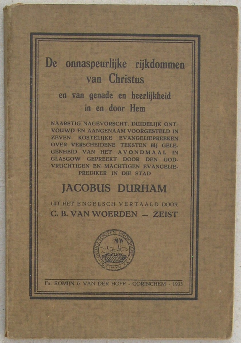 De onnaspeurlijke rijkdommen van Christus en van genade en heerlijkheid in en door Hem. Naarstig nagevorscht, duidelijk ontvouwd en aangenaam voorgesteld in zeven kostelijke evangeliepreeken over verscheidene teksten bij gelegenheid van het avondmaal in Glasgow gepreekt. Door den godvruchtigen en machtigen evangelieprediker in die stad Jacobus Durham. Uit het Engelsch vertaald door C.B. van Woerden, Zeist.